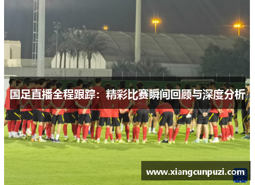 国足直播全程跟踪：精彩比赛瞬间回顾与深度分析