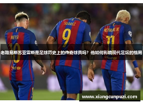 老路易斯苏亚雷斯是足球历史上的传奇球员吗？他如何影响现代足坛的格局