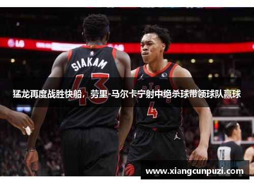 猛龙再度战胜快船，劳里-马尔卡宁射中绝杀球带领球队赢球