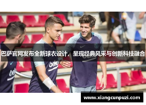 巴萨官网发布全新球衣设计，呈现经典风采与创新科技融合
