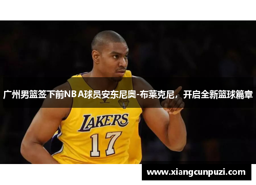 广州男篮签下前NBA球员安东尼奥-布莱克尼，开启全新篮球篇章