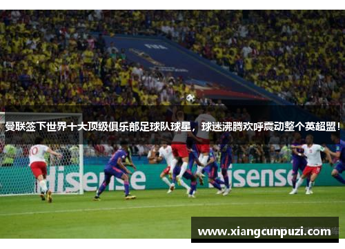 曼联签下世界十大顶级俱乐部足球队球星，球迷沸腾欢呼震动整个英超盟！