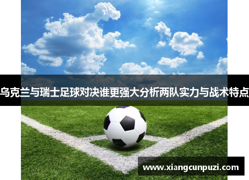 乌克兰与瑞士足球对决谁更强大分析两队实力与战术特点