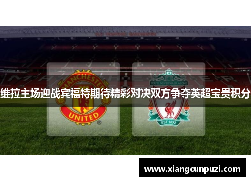 维拉主场迎战宾福特期待精彩对决双方争夺英超宝贵积分
