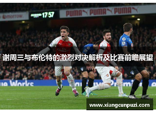 谢周三与布伦特的激烈对决解析及比赛前瞻展望