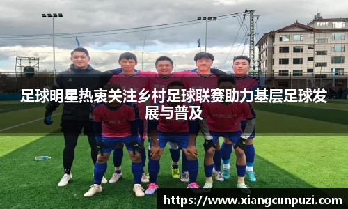 足球明星热衷关注乡村足球联赛助力基层足球发展与普及