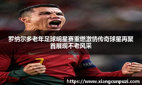 罗纳尔多老年足球明星赛重燃激情传奇球星再聚首展现不老风采